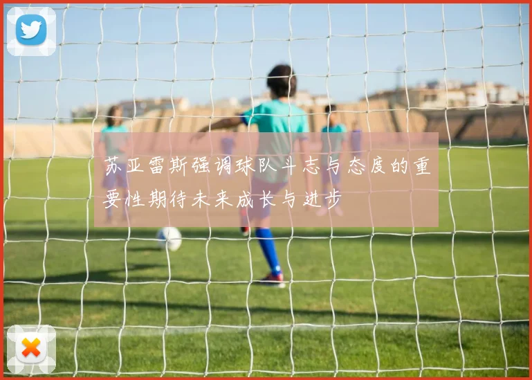 苏亚雷斯强调球队斗志与态度的重要性期待未来成长与进步