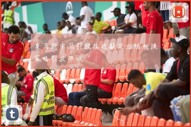 皇马新中卫引援接近敲定后防轮换策略引发热议
