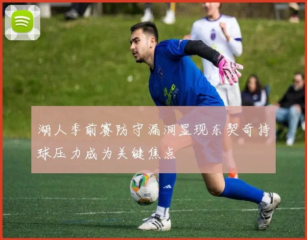 湖人季前赛防守漏洞显现东契奇持球压力成为关键焦点